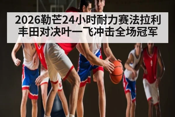 2026勒芒24小时耐力赛法拉利丰田对决叶一飞冲击全场冠军